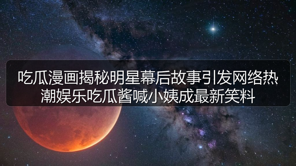 吃瓜漫画揭秘明星幕后故事引发网络热潮娱乐吃瓜酱喊小姨成最新笑料