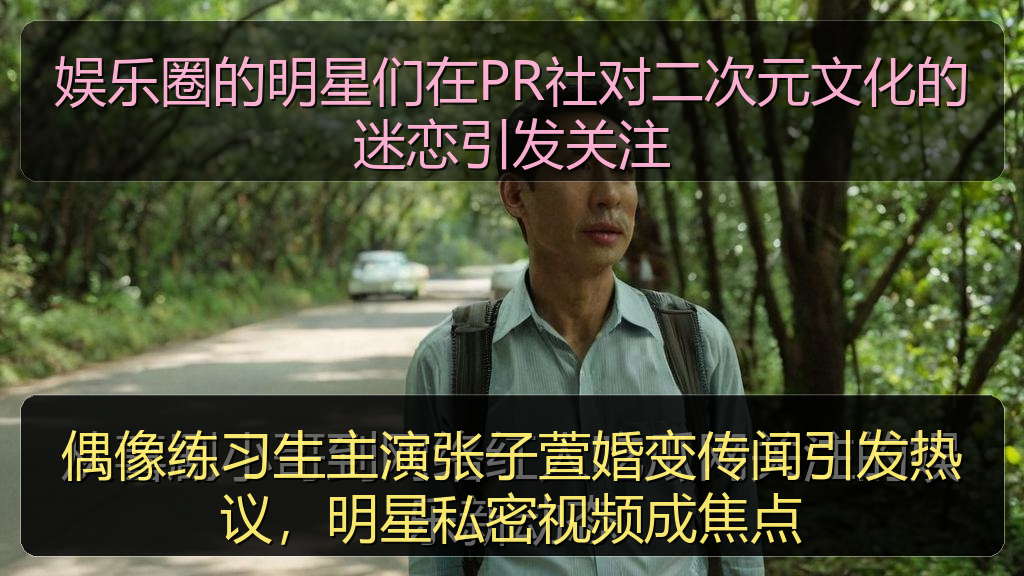 偶像练习生主演张子萱婚变传闻引发热议，明星私密视频成焦点
