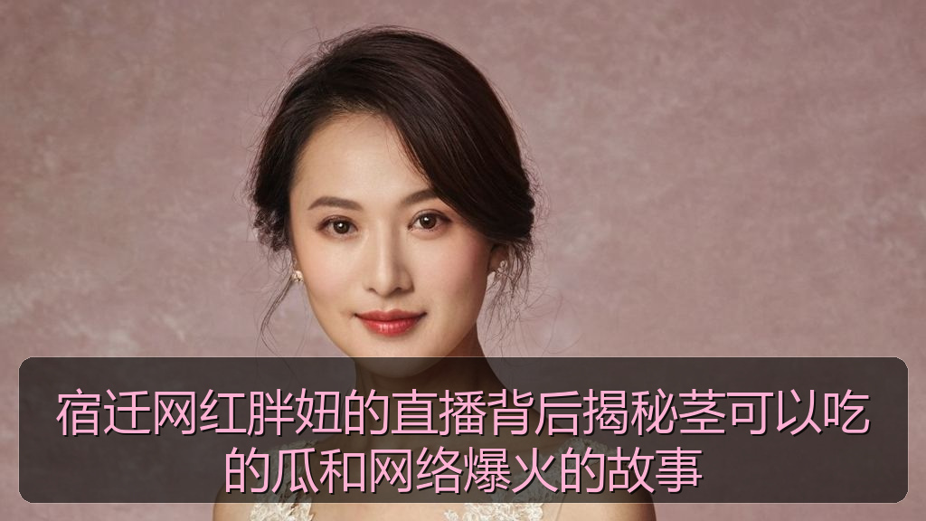 宿迁网红胖妞的直播背后揭秘茎可以吃的瓜和网络爆火的故事