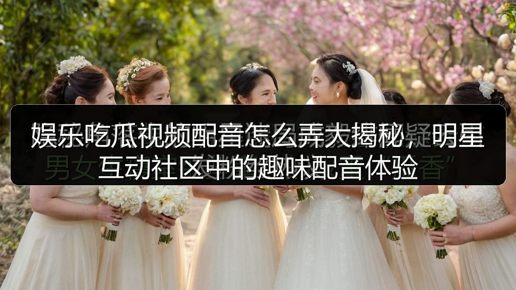 娱乐吃瓜视频配音怎么弄大揭秘，明星互动社区中的趣味配音体验