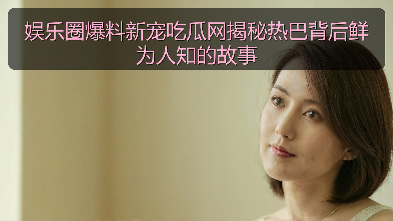 娱乐圈爆料新宠吃瓜网揭秘热巴背后鲜为人知的故事