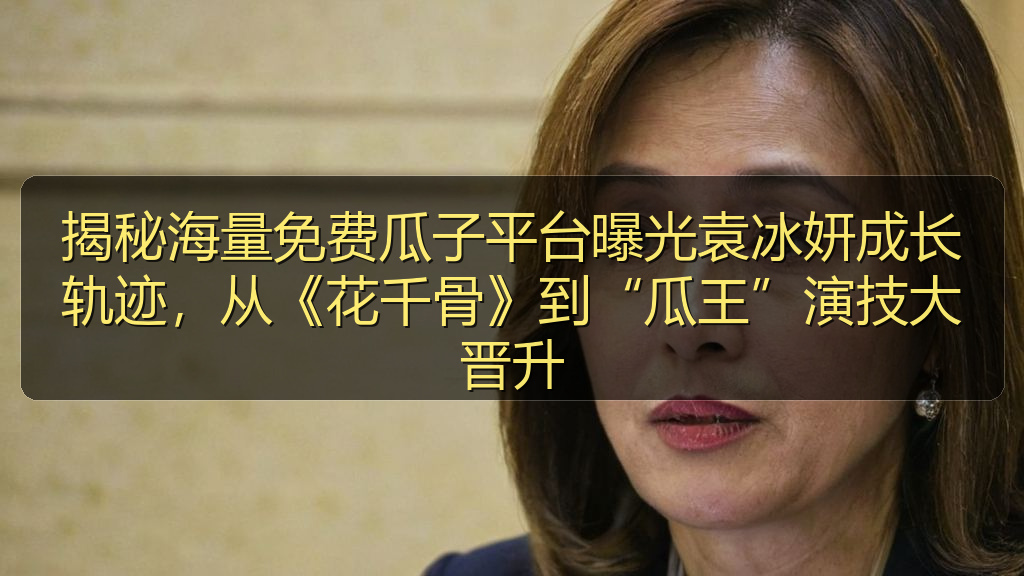 揭秘海量免费瓜子平台曝光袁冰妍成长轨迹，从《花千骨》到“瓜王”演技大晋升